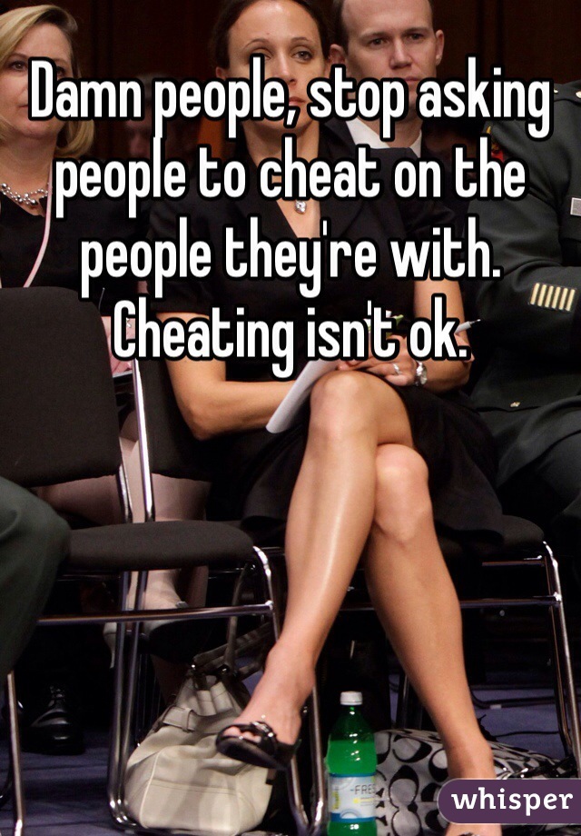 Damn people, stop asking people to cheat on the people they're with. Cheating isn't ok. 