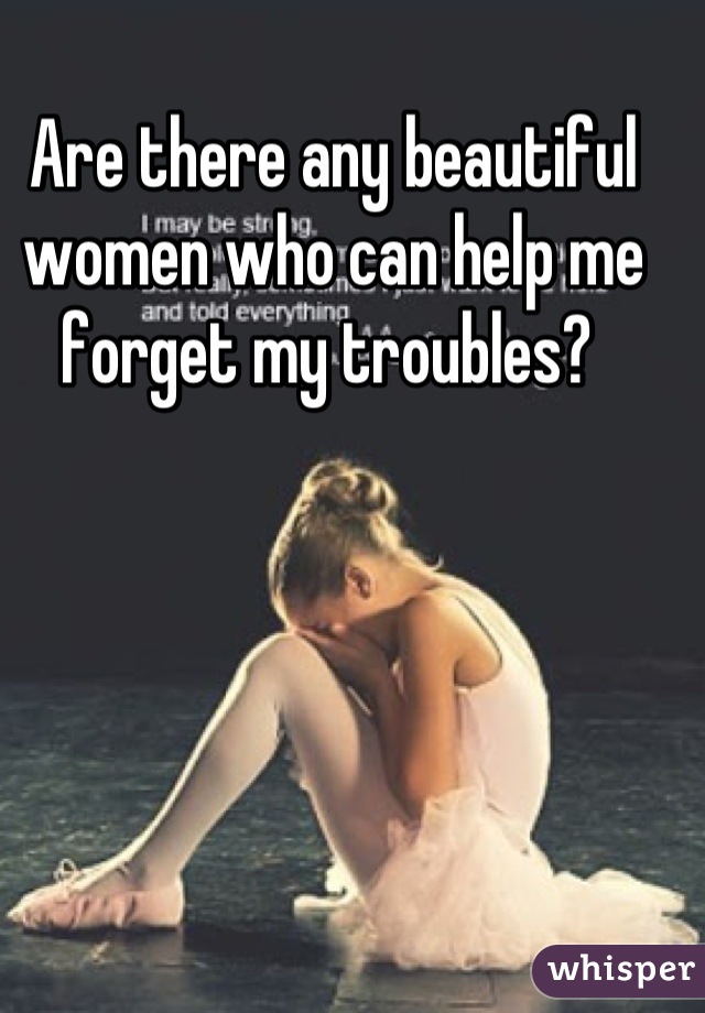Are there any beautiful women who can help me forget my troubles? 