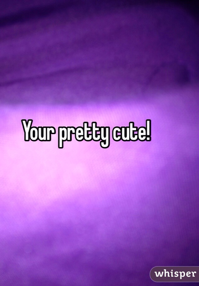 Your pretty cute!