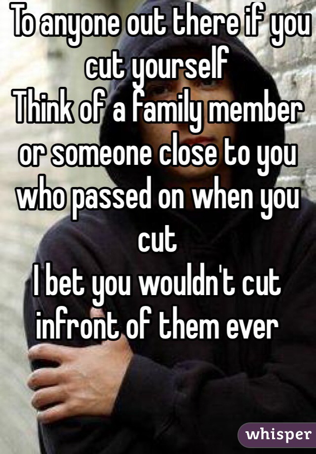 To anyone out there if you cut yourself 
Think of a family member or someone close to you who passed on when you cut
I bet you wouldn't cut infront of them ever