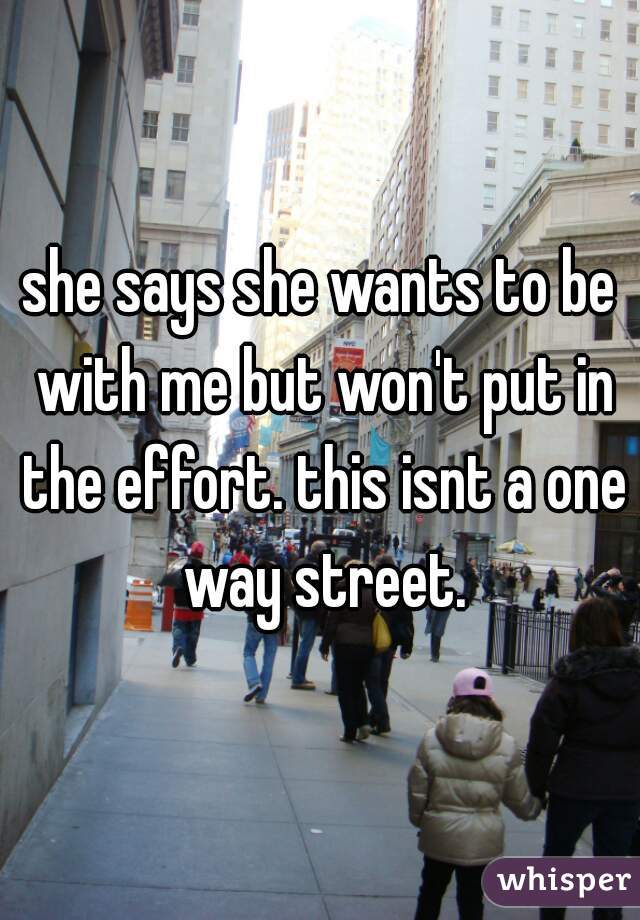 she says she wants to be with me but won't put in the effort. this isnt a one way street.