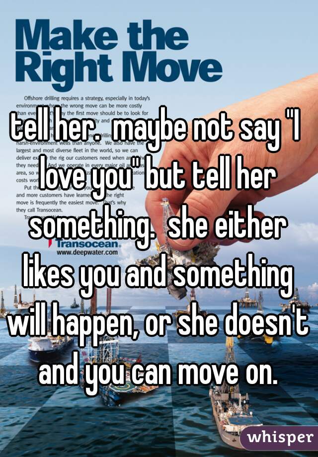 tell her.  maybe not say "I love you" but tell her something.  she either likes you and something will happen, or she doesn't and you can move on.