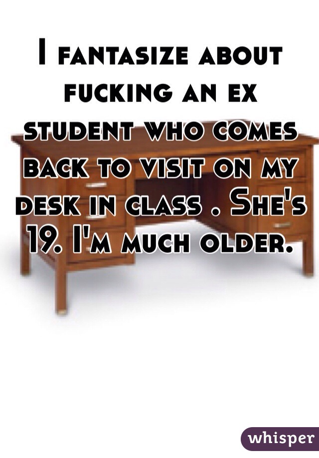 I fantasize about fucking an ex student who comes back to visit on my desk in class . She's 19. I'm much older. 