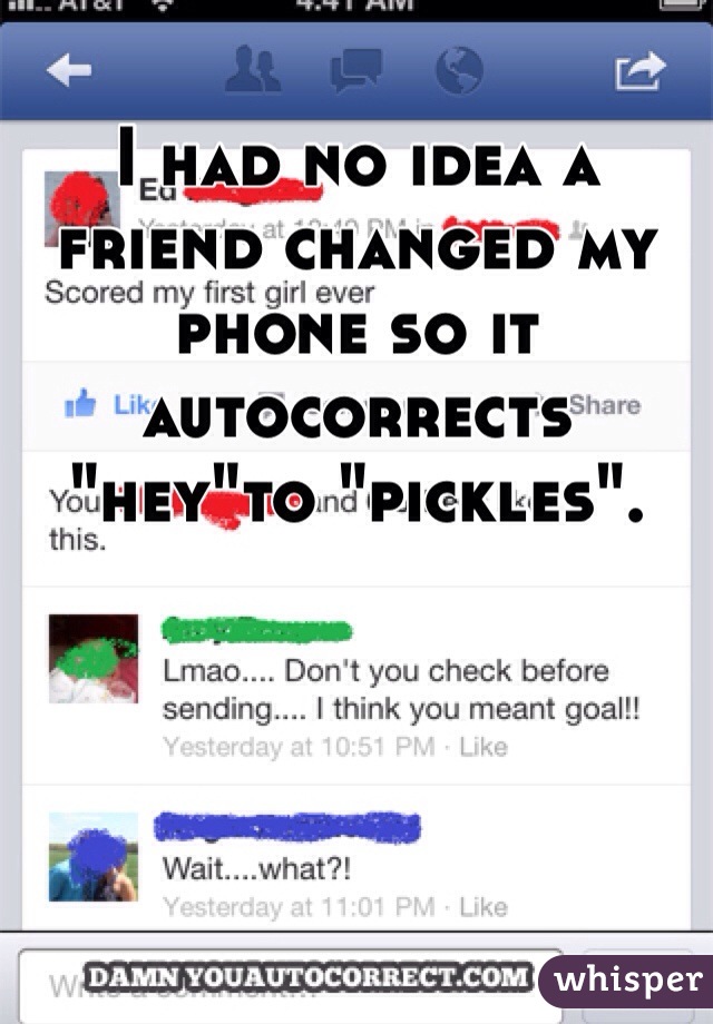 I had no idea a friend changed my phone so it autocorrects "hey"to "pickles". 