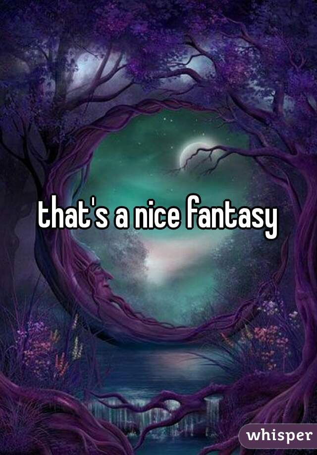 that's a nice fantasy