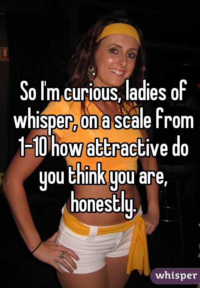 So I'm curious, ladies of whisper, on a scale from 1-10 how attractive do you think you are, honestly.