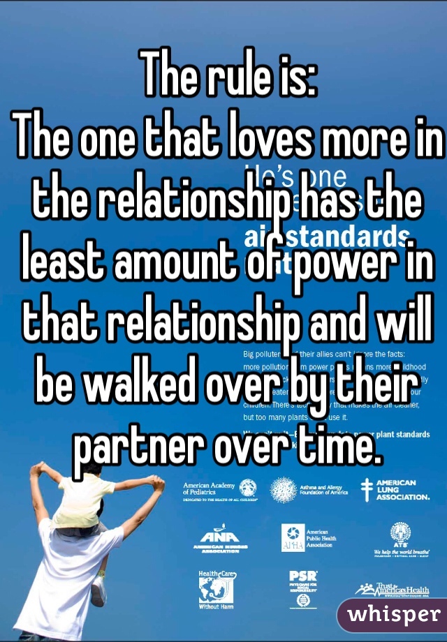 The rule is:
The one that loves more in the relationship has the least amount of power in that relationship and will be walked over by their partner over time.