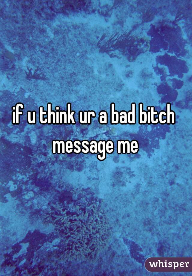 if u think ur a bad bitch 
message me