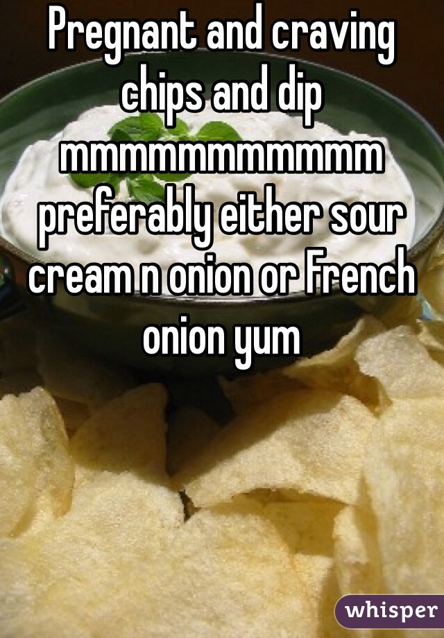 Pregnant and craving chips and dip mmmmmmmmmmm preferably either sour cream n onion or French onion yum