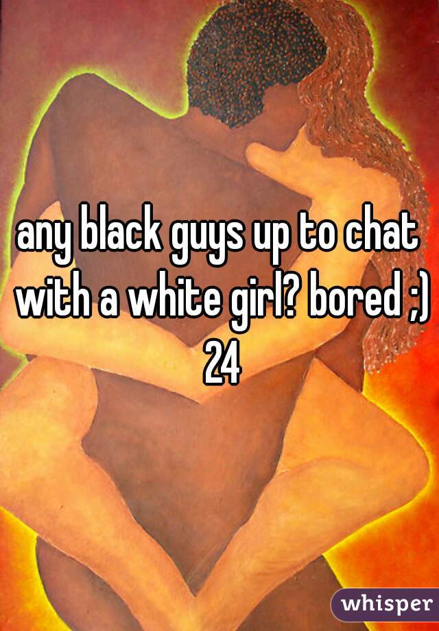 any black guys up to chat with a white girl? bored ;) 24
