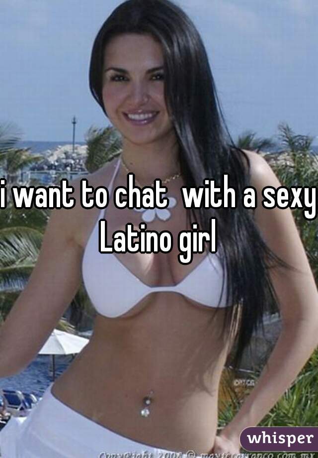 i want to chat  with a sexy Latino girl 