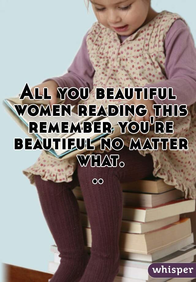 All you beautiful women reading this remember you're beautiful no matter what...