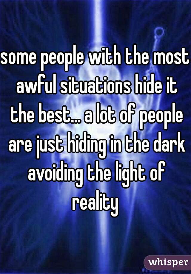 some people with the most awful situations hide it the best... a lot of people are just hiding in the dark avoiding the light of reality 