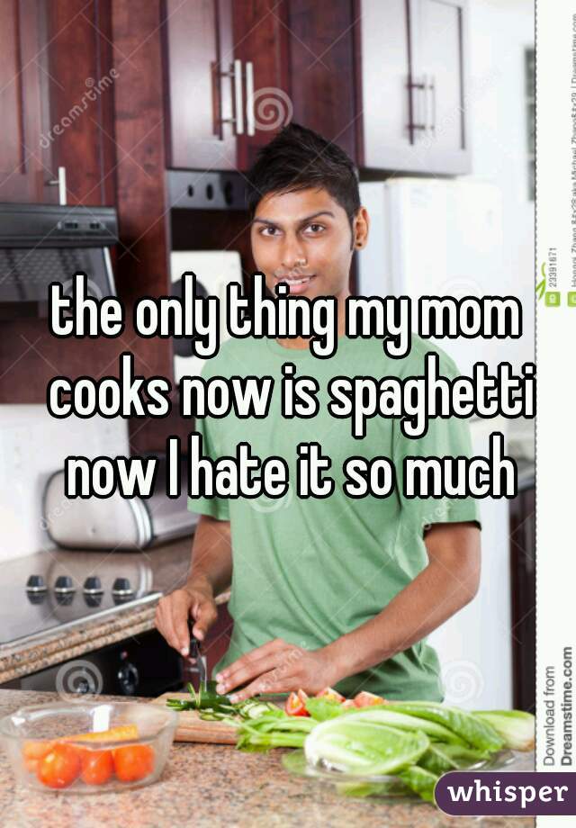 the only thing my mom cooks now is spaghetti now I hate it so much