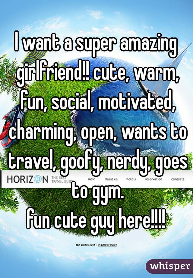I want a super amazing girlfriend!! cute, warm, fun, social, motivated, charming, open, wants to travel, goofy, nerdy, goes to gym.

fun cute guy here!!!!