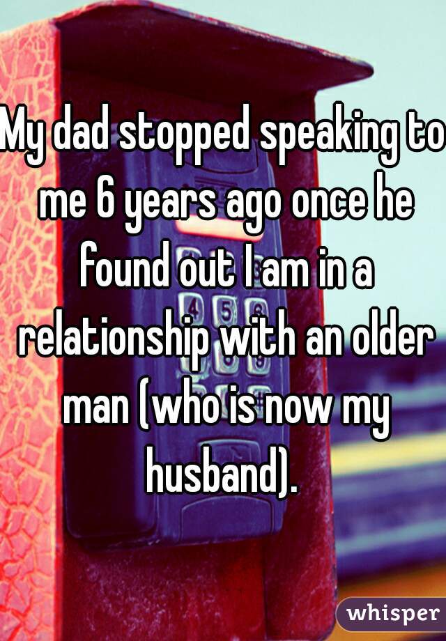 My dad stopped speaking to me 6 years ago once he found out I am in a relationship with an older man (who is now my husband). 