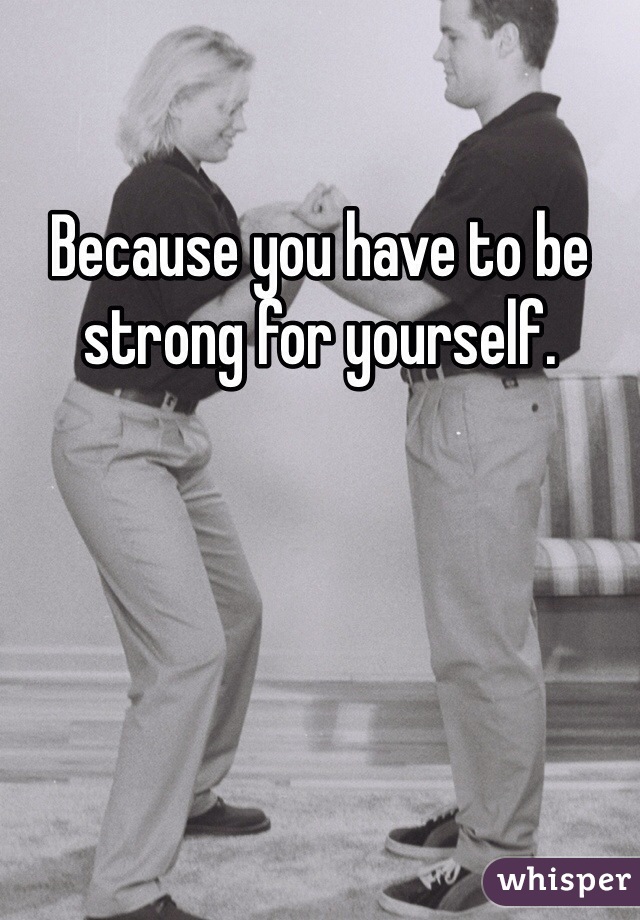 Because you have to be strong for yourself. 