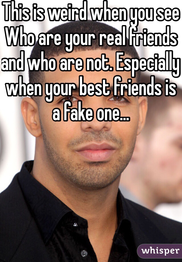 This is weird when you see
Who are your real friends and who are not. Especially when your best friends is a fake one...
