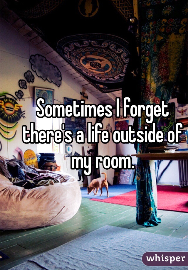 Sometimes I forget there's a life outside of my room. 