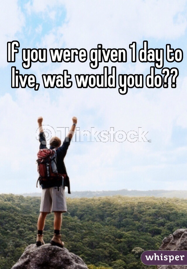 If you were given 1 day to live, wat would you do??