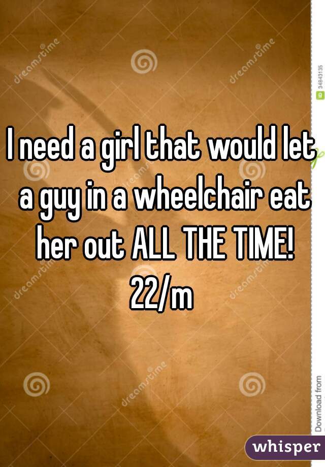 I need a girl that would let a guy in a wheelchair eat her out ALL THE TIME!
 22/m 