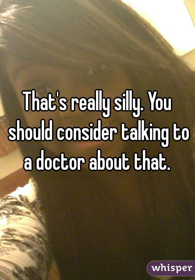 That's really silly. You should consider talking to a doctor about that. 