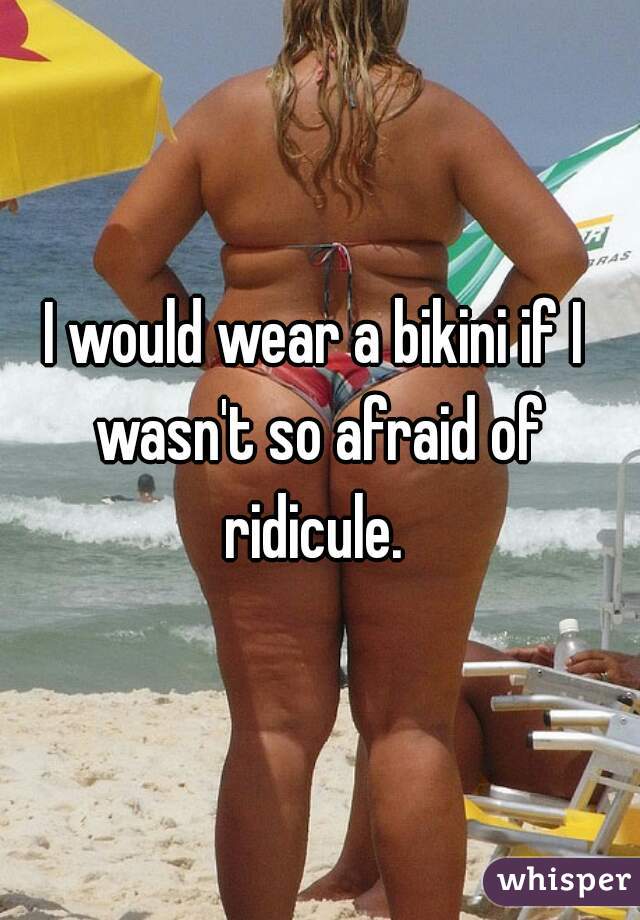 I would wear a bikini if I wasn't so afraid of ridicule. 