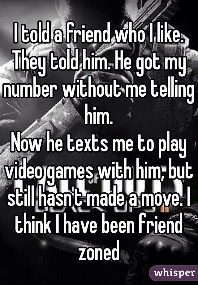 I told a friend who I like. They told him. He got my number without me telling him. 
Now he texts me to play video games with him, but still hasn't made a move. I think I have been friend zoned   