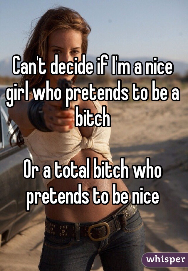 Can't decide if I'm a nice girl who pretends to be a bitch

Or a total bitch who pretends to be nice
