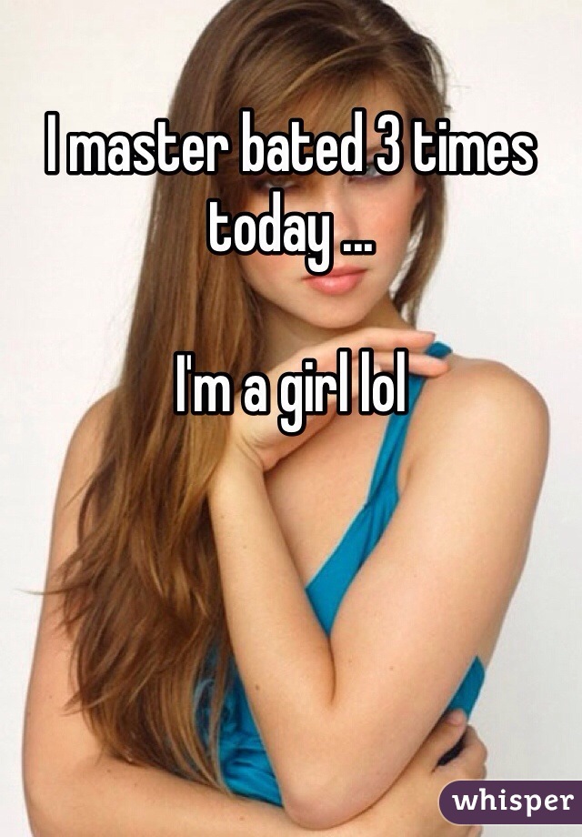 I master bated 3 times today ...

I'm a girl lol 