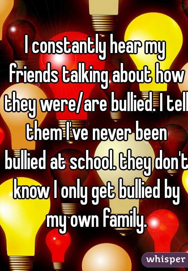 I constantly hear my friends talking about how they were/are bullied. I tell them I've never been bullied at school. they don't know I only get bullied by my own family.