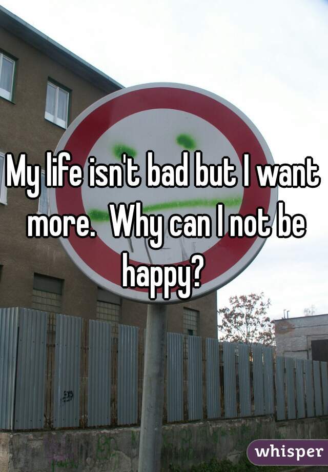 My life isn't bad but I want more.  Why can I not be happy? 