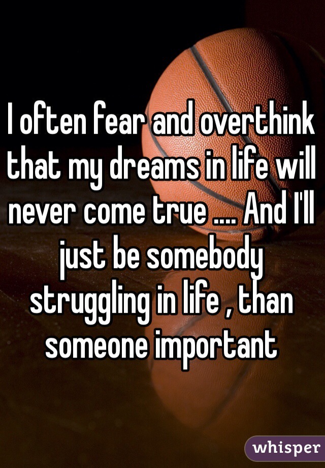 I often fear and overthink that my dreams in life will never come true .... And I'll just be somebody struggling in life , than someone important