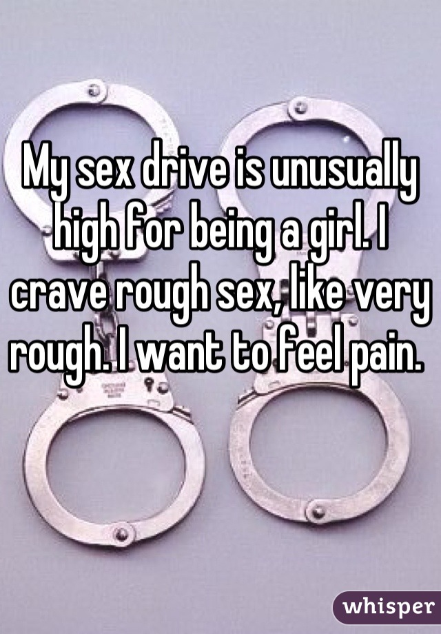My sex drive is unusually high for being a girl. I crave rough sex, like very rough. I want to feel pain. 