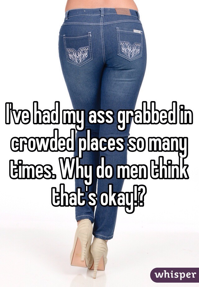 I've had my ass grabbed in crowded places so many times. Why do men think that's okay!?