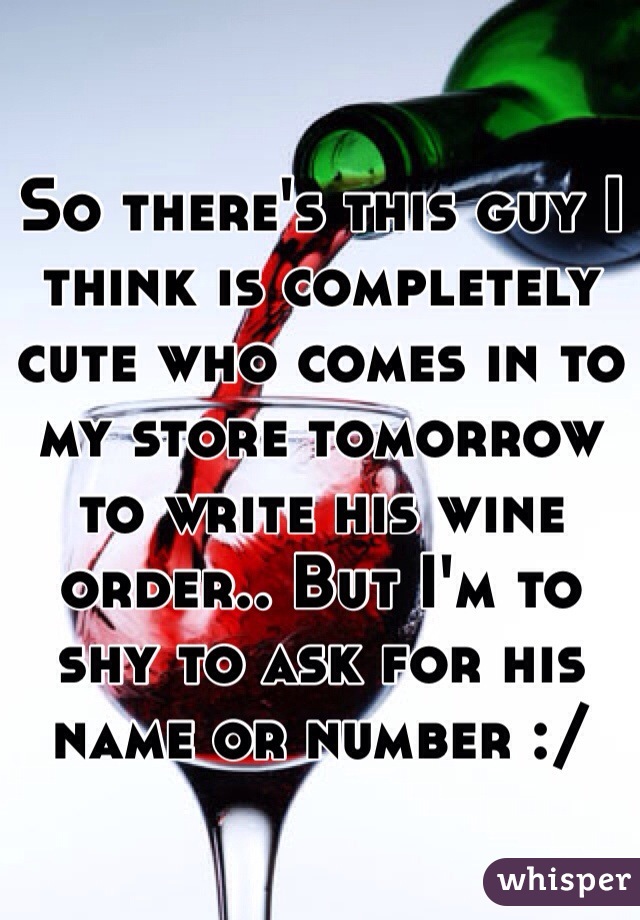 So there's this guy I think is completely cute who comes in to my store tomorrow to write his wine order.. But I'm to shy to ask for his name or number :/