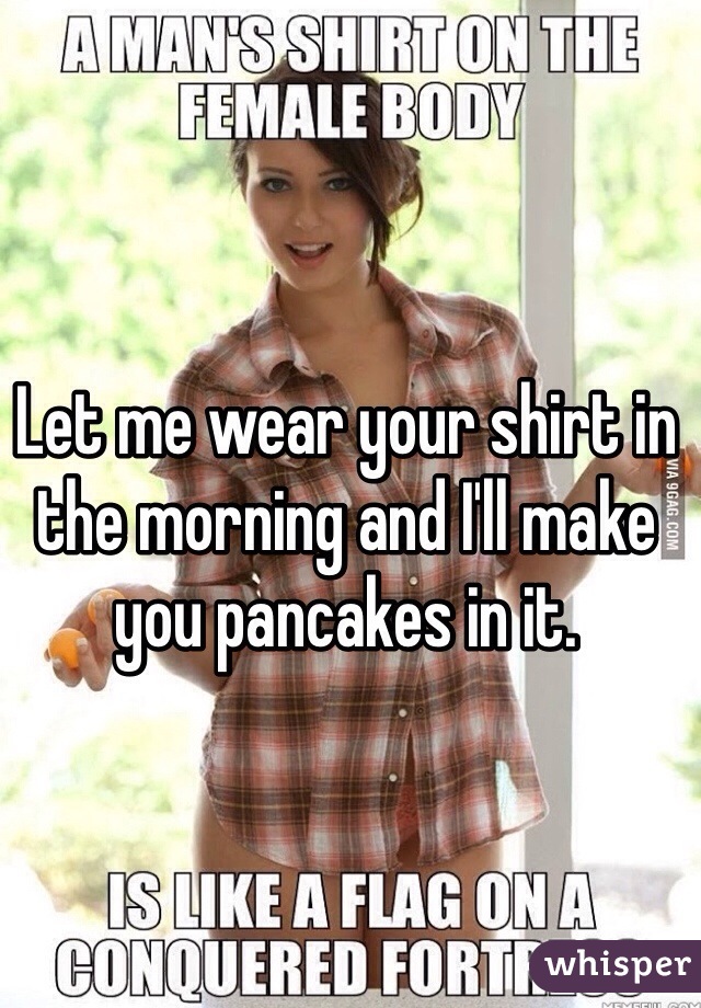 Let me wear your shirt in the morning and I'll make you pancakes in it. 