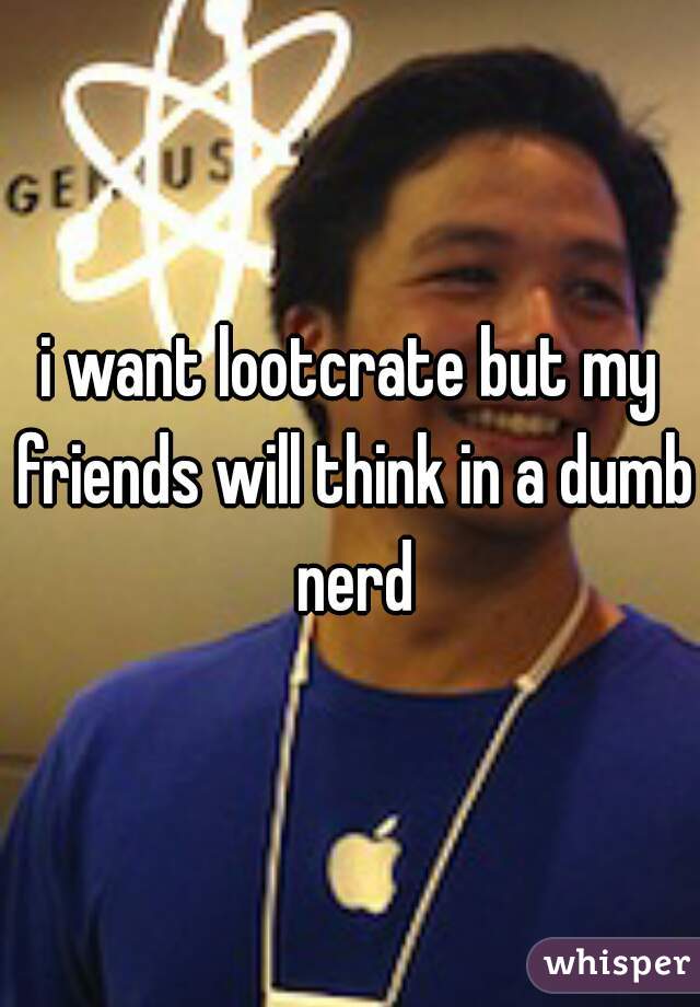 i want lootcrate but my friends will think in a dumb nerd