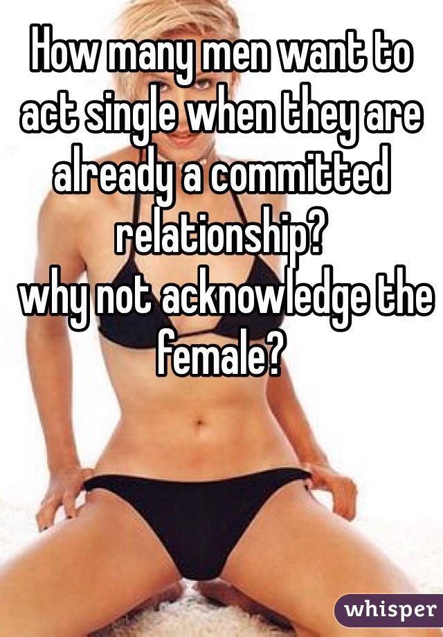 How many men want to act single when they are already a committed relationship?
 why not acknowledge the female?