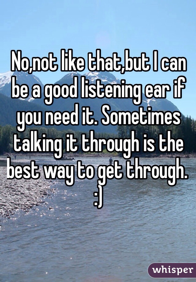 No,not like that,but I can be a good listening ear if you need it. Sometimes talking it through is the best way to get through. :)