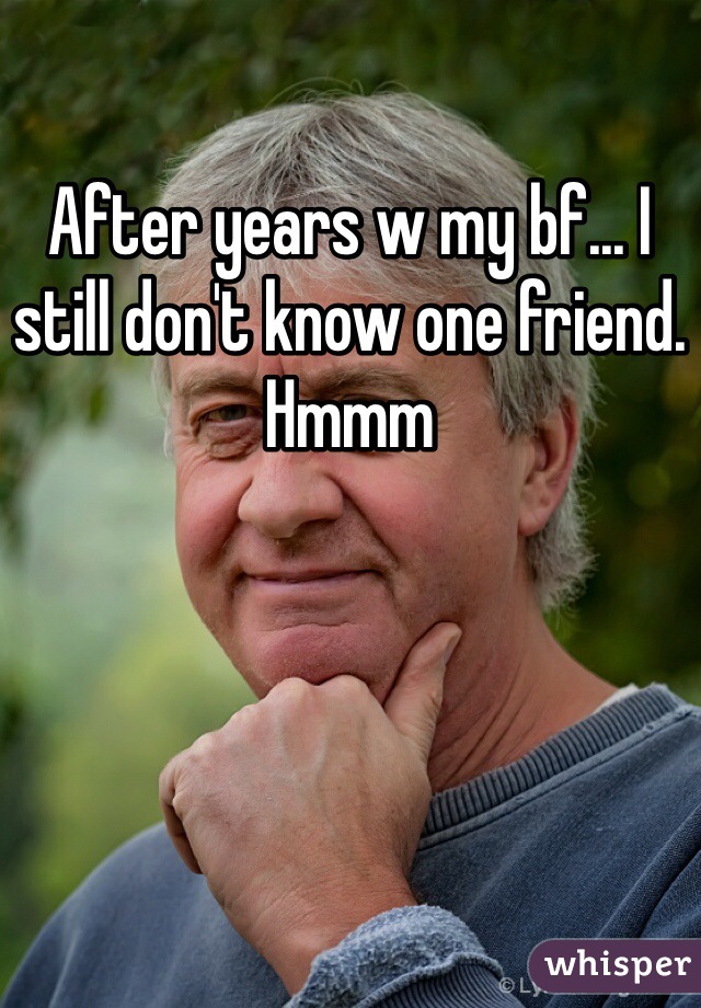 After years w my bf... I still don't know one friend. Hmmm 