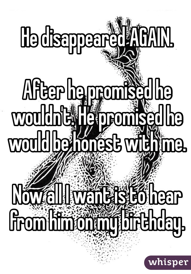 He disappeared AGAIN. 

After he promised he wouldn't. He promised he would be honest with me. 

Now all I want is to hear from him on my birthday. 