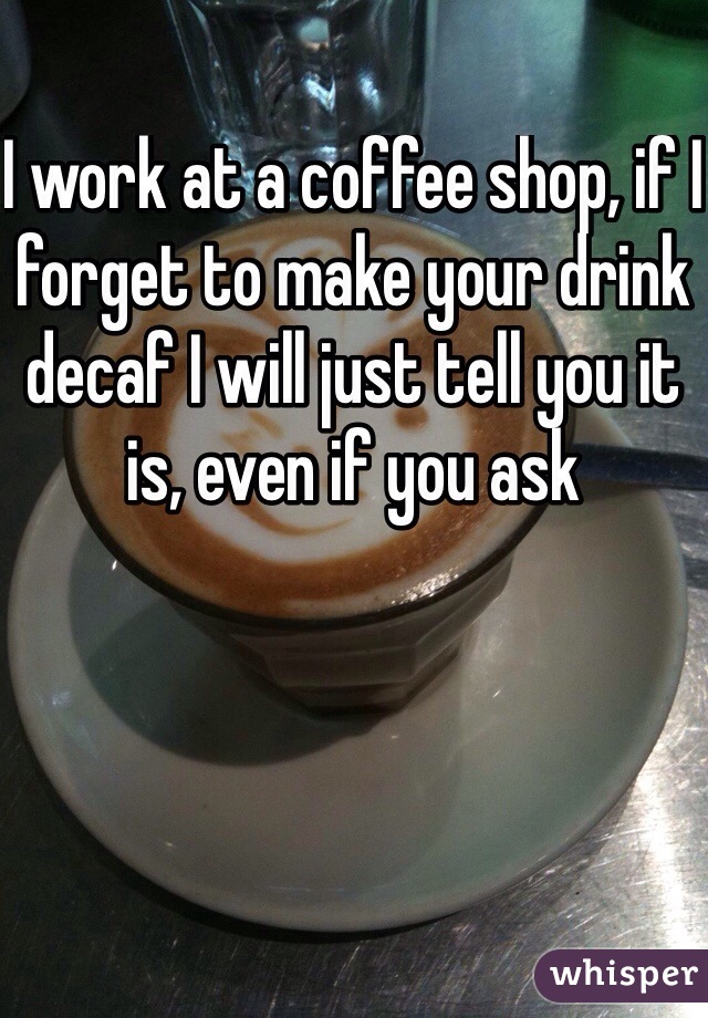 I work at a coffee shop, if I forget to make your drink decaf I will just tell you it is, even if you ask