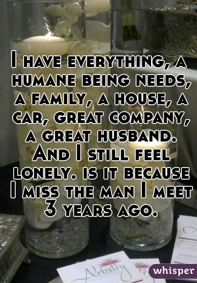 I have everything, a humane being needs, a family, a house, a car, great company, a great husband. And I still feel lonely. is it because I miss the man I meet 3 years ago.