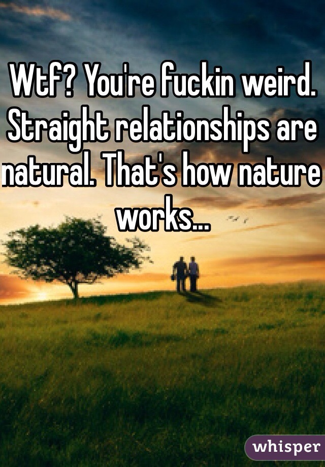 Wtf? You're fuckin weird. Straight relationships are natural. That's how nature works...