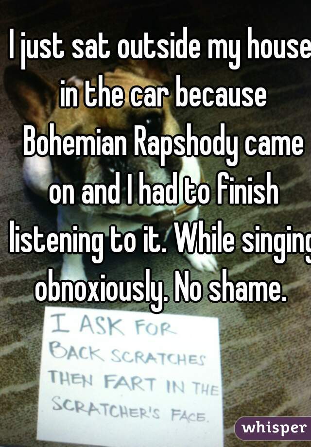 I just sat outside my house in the car because Bohemian Rapshody came on and I had to finish listening to it. While singing obnoxiously. No shame. 