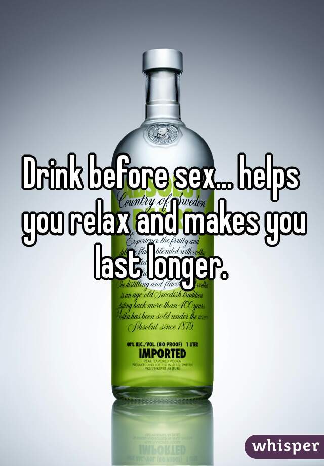 Drink before sex... helps you relax and makes you last longer. 