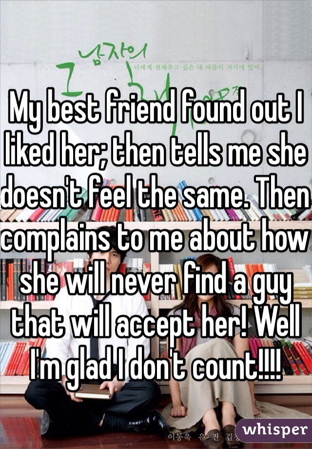 My best friend found out I liked her; then tells me she doesn't feel the same. Then complains to me about how she will never find a guy that will accept her! Well I'm glad I don't count!!!!