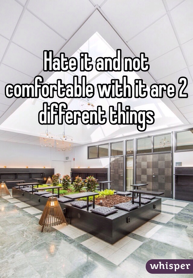 Hate it and not comfortable with it are 2 different things 