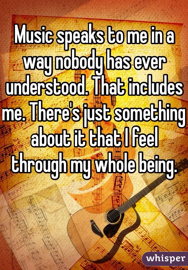Music speaks to me in a way nobody has ever understood. That includes me. There's just something about it that I feel through my whole being. 
